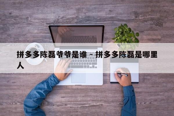 拼多多陈磊爷爷是谁 - 拼多多陈磊是哪里人-第1张图片-拼多多助力