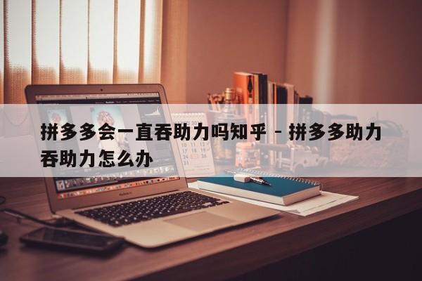 拼多多会一直吞助力吗知乎 - 拼多多助力吞助力怎么办-第1张图片-拼多多助力