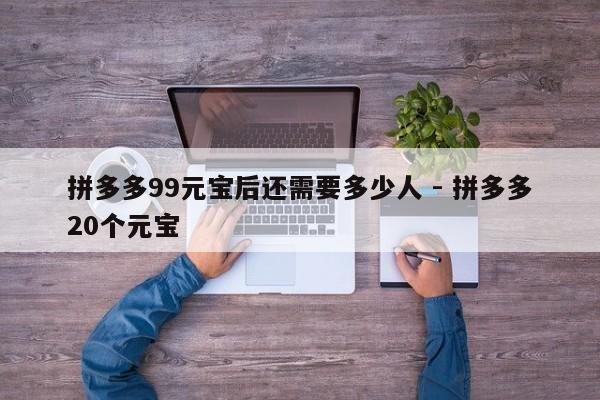 拼多多99元宝后还需要多少人 - 拼多多20个元宝-第1张图片-拼多多助力