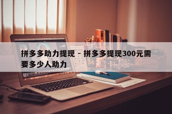 拼多多助力提现 - 拼多多提现300元需要多少人助力-第1张图片-拼多多助力