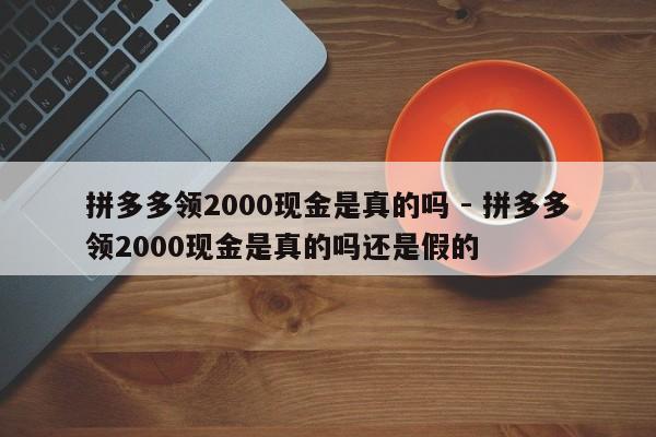 拼多多领2000现金是真的吗 - 拼多多领2000现金是真的吗还是假的-第1张图片-拼多多助力