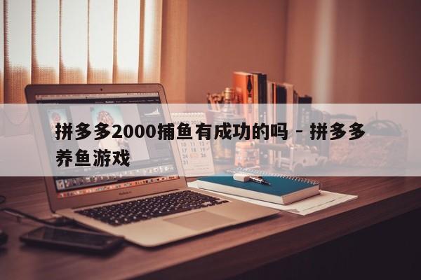 拼多多2000捕鱼有成功的吗 - 拼多多养鱼游戏-第1张图片-拼多多助力