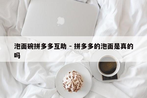 泡面碗拼多多互助 - 拼多多的泡面是真的吗-第1张图片-拼多多助力