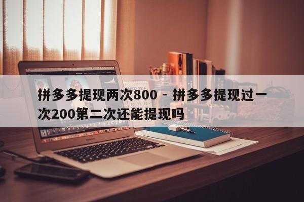 拼多多提现两次800 - 拼多多提现过一次200第二次还能提现吗-第1张图片-拼多多助力