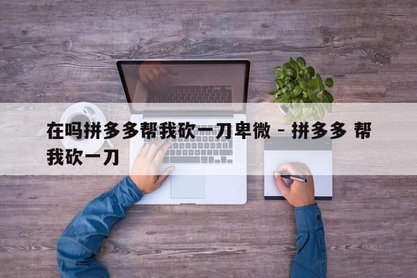 在吗拼多多帮我砍一刀卑微 - 拼多多 帮我砍一刀-第1张图片-拼多多助力
