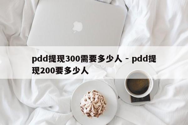 pdd提现300需要多少人 - pdd提现200要多少人-第1张图片-拼多多助力