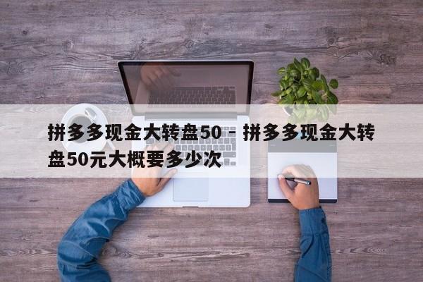 拼多多现金大转盘50 - 拼多多现金大转盘50元大概要多少次-第1张图片-拼多多助力