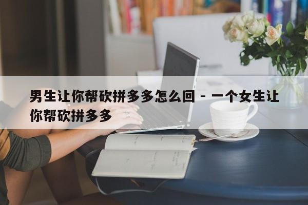 男生让你帮砍拼多多怎么回 - 一个女生让你帮砍拼多多-第1张图片-拼多多助力