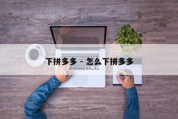 下拼多多 - 怎么下拼多多-第1张图片-拼多多助力
