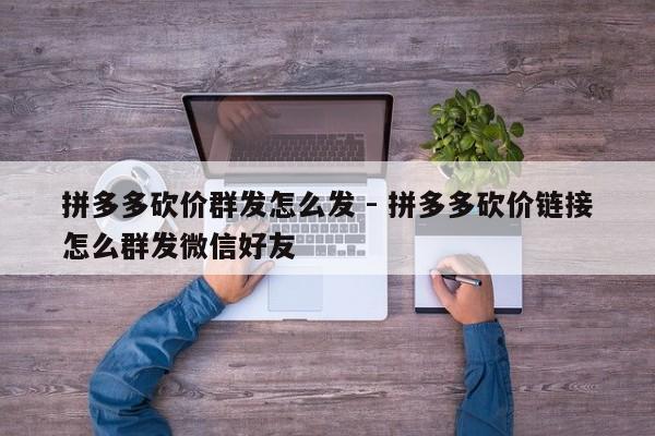 拼多多砍价群发怎么发 - 拼多多砍价链接怎么群发微信好友-第1张图片-拼多多助力