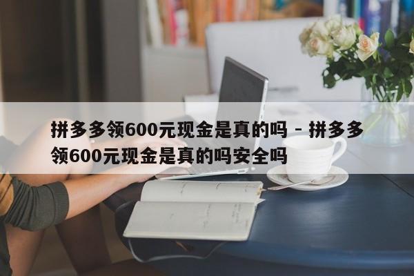 拼多多领600元现金是真的吗 - 拼多多领600元现金是真的吗安全吗-第1张图片-拼多多助力