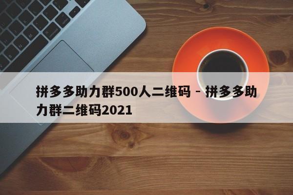 拼多多助力群500人二维码 - 拼多多助力群二维码2021-第1张图片-拼多多助力