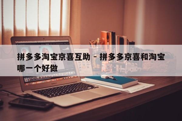 拼多多淘宝京喜互助 - 拼多多京喜和淘宝哪一个好做-第1张图片-拼多多助力