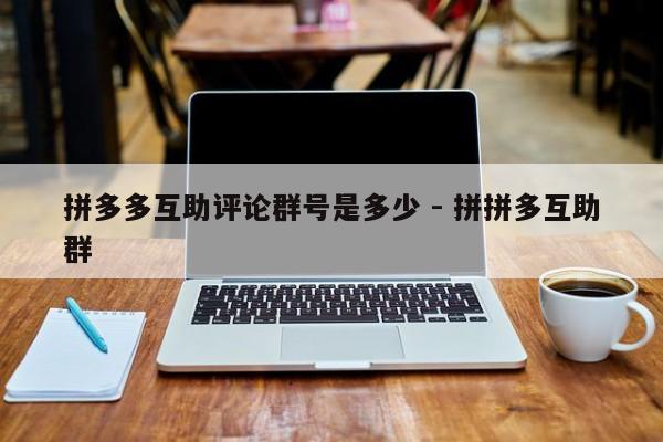 拼多多互助评论群号是多少 - 拼拼多互助群-第1张图片-拼多多助力