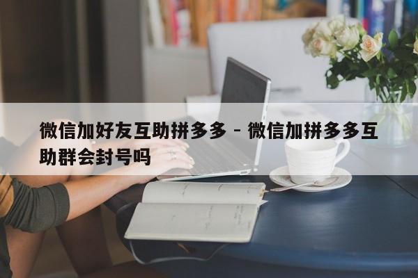 微信加好友互助拼多多 - 微信加拼多多互助群会封号吗-第1张图片-拼多多助力