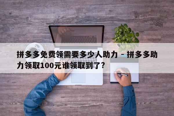 拼多多免费领需要多少人助力 - 拼多多助力领取100元谁领取到了?-第1张图片-拼多多助力