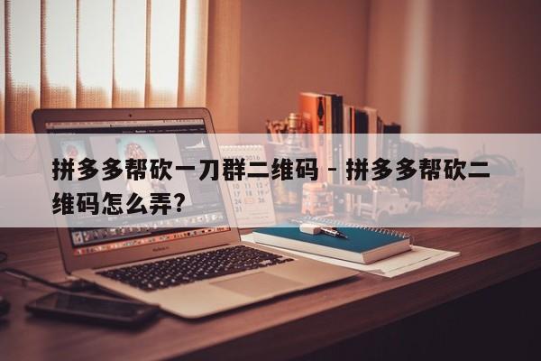 拼多多帮砍一刀群二维码 - 拼多多帮砍二维码怎么弄?-第1张图片-拼多多助力