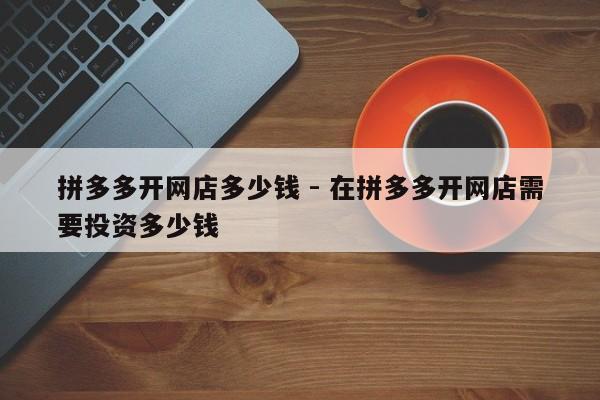 拼多多开网店多少钱 - 在拼多多开网店需要投资多少钱-第1张图片-拼多多助力