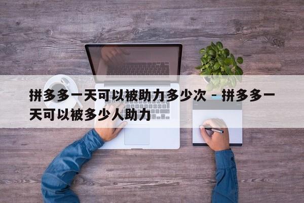 拼多多一天可以被助力多少次 - 拼多多一天可以被多少人助力-第1张图片-拼多多助力
