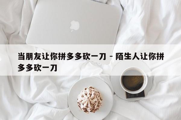 当朋友让你拼多多砍一刀 - 陌生人让你拼多多砍一刀-第1张图片-拼多多助力