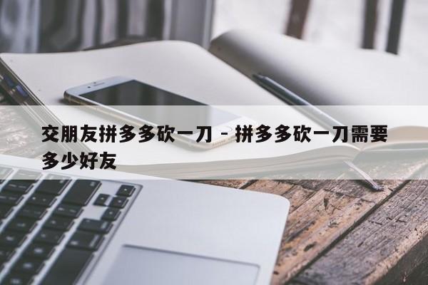 交朋友拼多多砍一刀 - 拼多多砍一刀需要多少好友-第1张图片-拼多多助力