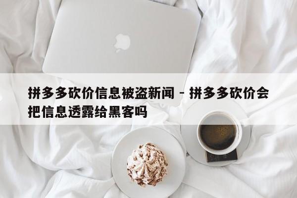 拼多多砍价信息被盗新闻 - 拼多多砍价会把信息透露给黑客吗-第1张图片-拼多多助力