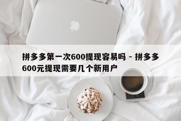 拼多多第一次600提现容易吗 - 拼多多600元提现需要几个新用户-第1张图片-拼多多助力