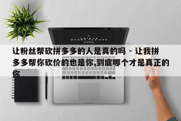 让粉丝帮砍拼多多的人是真的吗 - 让我拼多多帮你砍价的也是你,到底哪个才是真正的你-第1张图片-拼多多助力