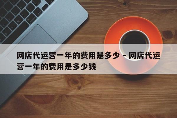 网店代运营一年的费用是多少 - 网店代运营一年的费用是多少钱-第1张图片-拼多多助力