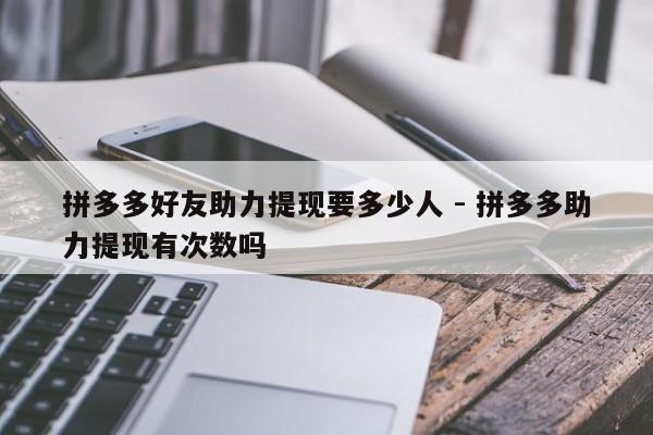 拼多多好友助力提现要多少人 - 拼多多助力提现有次数吗-第1张图片-拼多多助力