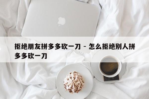 拒绝朋友拼多多砍一刀 - 怎么拒绝别人拼多多砍一刀-第1张图片-拼多多助力