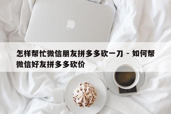 怎样帮忙微信朋友拼多多砍一刀 - 如何帮微信好友拼多多砍价-第1张图片-拼多多助力