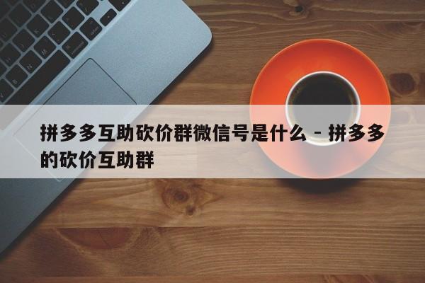 拼多多互助砍价群微信号是什么 - 拼多多的砍价互助群-第1张图片-拼多多助力