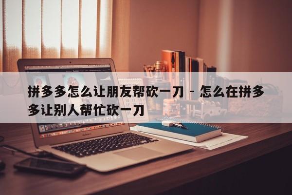 拼多多怎么让朋友帮砍一刀 - 怎么在拼多多让别人帮忙砍一刀-第1张图片-拼多多助力