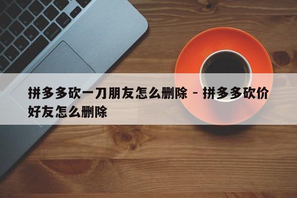 拼多多砍一刀朋友怎么删除 - 拼多多砍价好友怎么删除-第1张图片-拼多多助力
