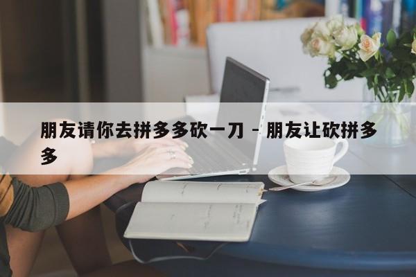 朋友请你去拼多多砍一刀 - 朋友让砍拼多多-第1张图片-拼多多助力
