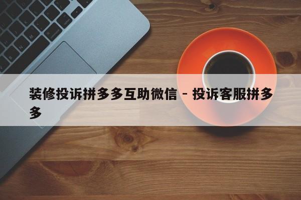 装修投诉拼多多互助微信 - 投诉客服拼多多-第1张图片-拼多多助力