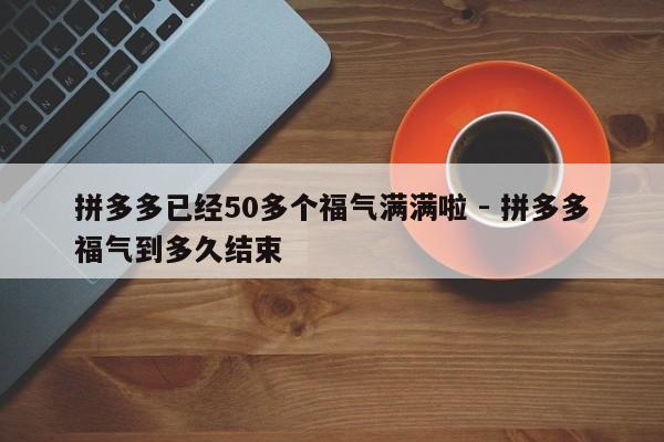 拼多多已经50多个福气满满啦 - 拼多多福气到多久结束-第1张图片-拼多多助力