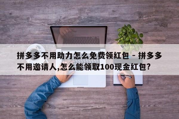 拼多多不用助力怎么免费领红包 - 拼多多不用邀请人,怎么能领取100现金红包?-第1张图片-拼多多助力