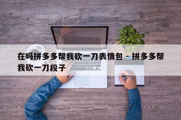 在吗拼多多帮我砍一刀表情包 - 拼多多帮我砍一刀段子-第1张图片-拼多多助力