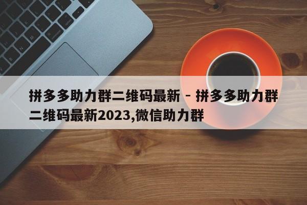 拼多多助力群二维码最新 - 拼多多助力群二维码最新2023,微信助力群-第1张图片-拼多多助力