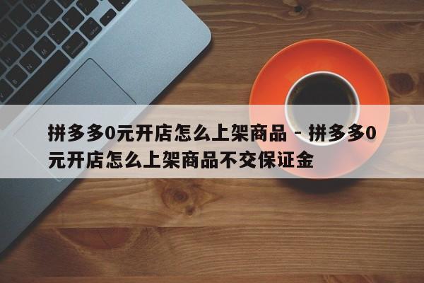 拼多多0元开店怎么上架商品 - 拼多多0元开店怎么上架商品不交保证金-第1张图片-拼多多助力