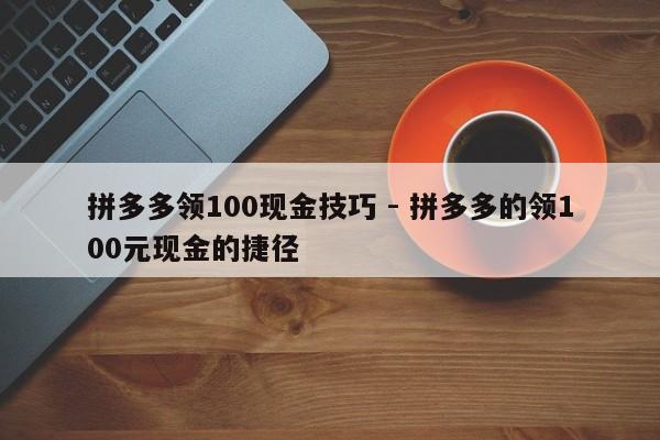 拼多多领100现金技巧 - 拼多多的领100元现金的捷径-第1张图片-拼多多助力