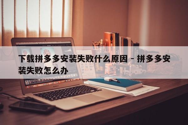 下载拼多多安装失败什么原因 - 拼多多安装失败怎么办-第1张图片-拼多多助力