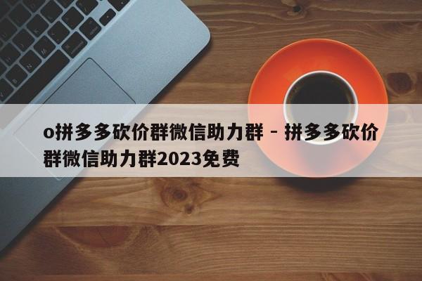 o拼多多砍价群微信助力群 - 拼多多砍价群微信助力群2023免费-第1张图片-拼多多助力