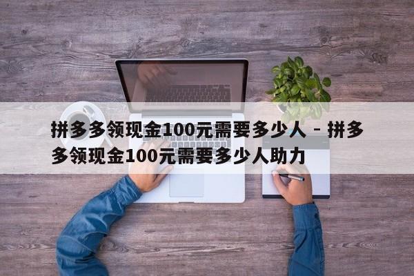 拼多多领现金100元需要多少人 - 拼多多领现金100元需要多少人助力-第1张图片-拼多多助力