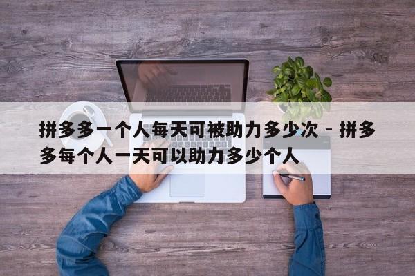 拼多多一个人每天可被助力多少次 - 拼多多每个人一天可以助力多少个人-第1张图片-拼多多助力