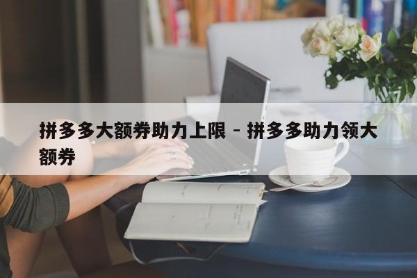 拼多多大额券助力上限 - 拼多多助力领大额券-第1张图片-拼多多助力