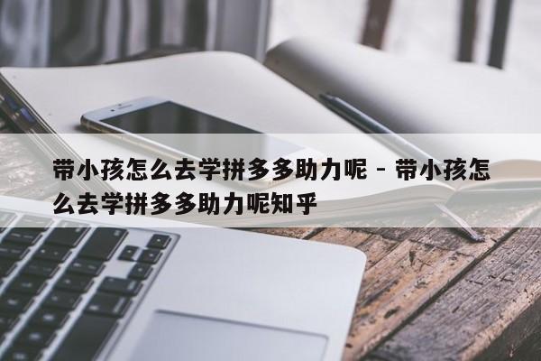 带小孩怎么去学拼多多助力呢 - 带小孩怎么去学拼多多助力呢知乎-第1张图片-拼多多助力