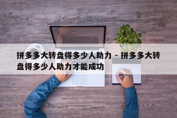 拼多多大转盘得多少人助力 - 拼多多大转盘得多少人助力才能成功-第1张图片-拼多多助力